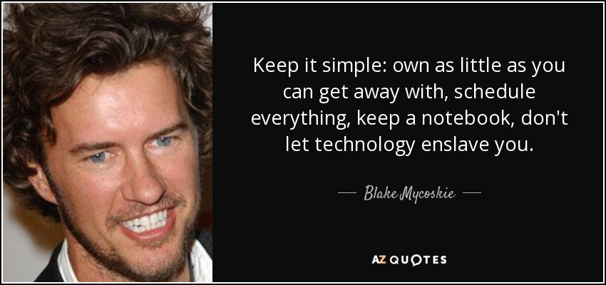 Keep it simple: own as little as you can get away with, schedule everything, keep a notebook, don't let technology enslave you. - Blake Mycoskie