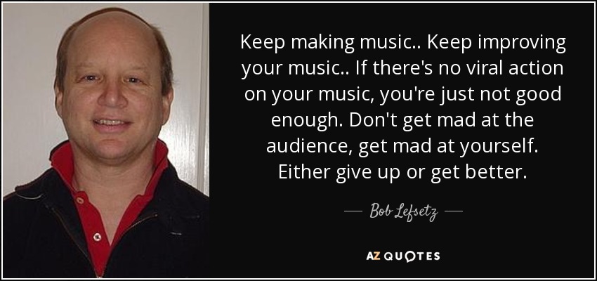 Keep making music.. Keep improving your music.. If there's no viral action on your music, you're just not good enough. Don't get mad at the audience, get mad at yourself. Either give up or get better. - Bob Lefsetz