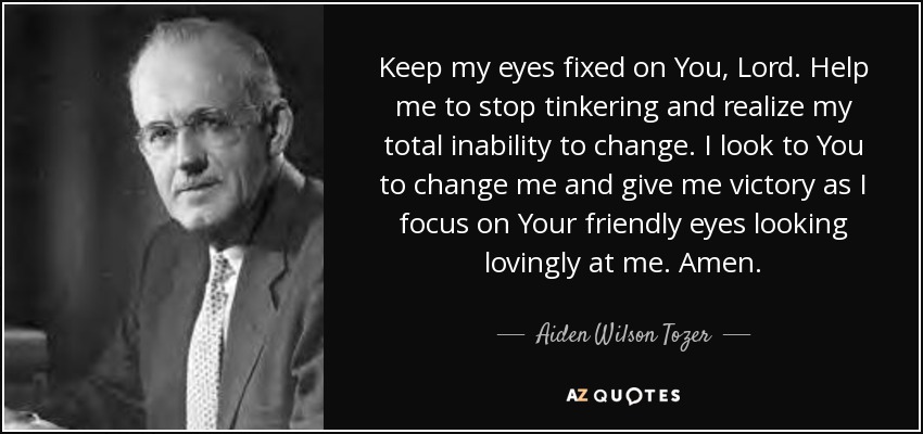 Keep my eyes fixed on You, Lord. Help me to stop tinkering and realize my total inability to change. I look to You to change me and give me victory as I focus on Your friendly eyes looking lovingly at me. Amen. - Aiden Wilson Tozer