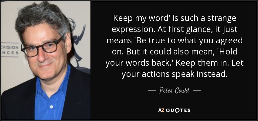 Keep my word' is such a strange expression. At first glance, it just means 'Be true to what you agreed on. But it could also mean, 'Hold your words back.' Keep them in. Let your actions speak instead. - Peter Gould