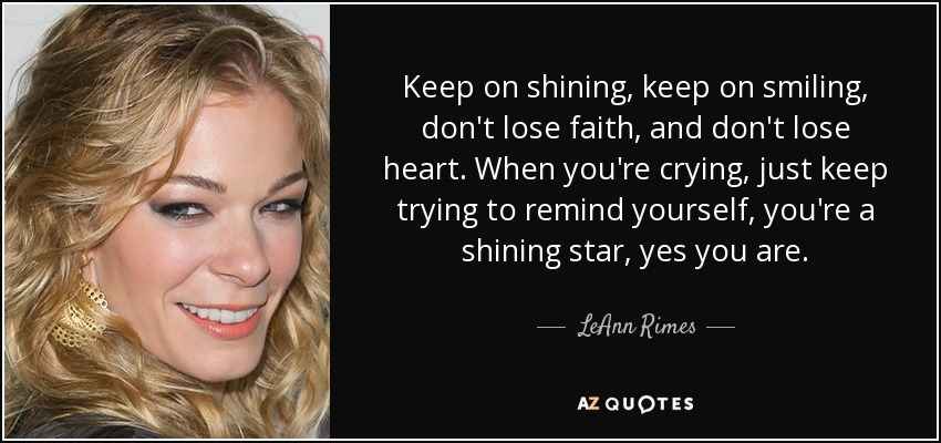 Keep on shining, keep on smiling, don't lose faith, and don't lose heart. When you're crying, just keep trying to remind yourself, you're a shining star, yes you are. - LeAnn Rimes