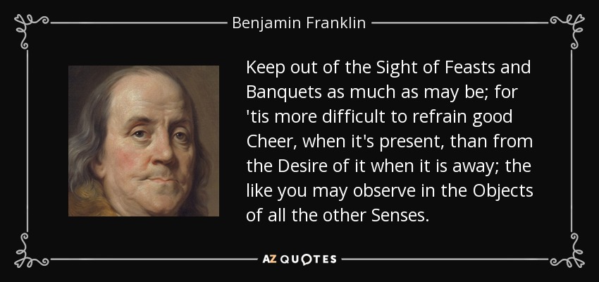 Keep out of the Sight of Feasts and Banquets as much as may be; for 'tis more difficult to refrain good Cheer, when it's present, than from the Desire of it when it is away; the like you may observe in the Objects of all the other Senses. - Benjamin Franklin
