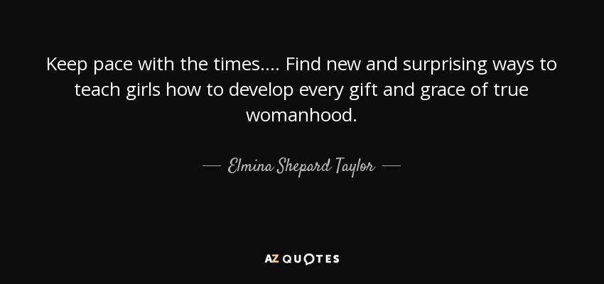 Keep pace with the times. . . . Find new and surprising ways to teach girls how to develop every gift and grace of true womanhood. - Elmina Shepard Taylor