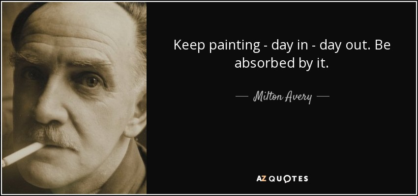 Keep painting - day in - day out. Be absorbed by it. - Milton Avery
