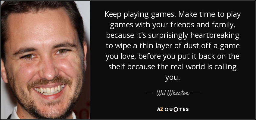 Keep playing games. Make time to play games with your friends and family, because it's surprisingly heartbreaking to wipe a thin layer of dust off a game you love, before you put it back on the shelf because the real world is calling you. - Wil Wheaton