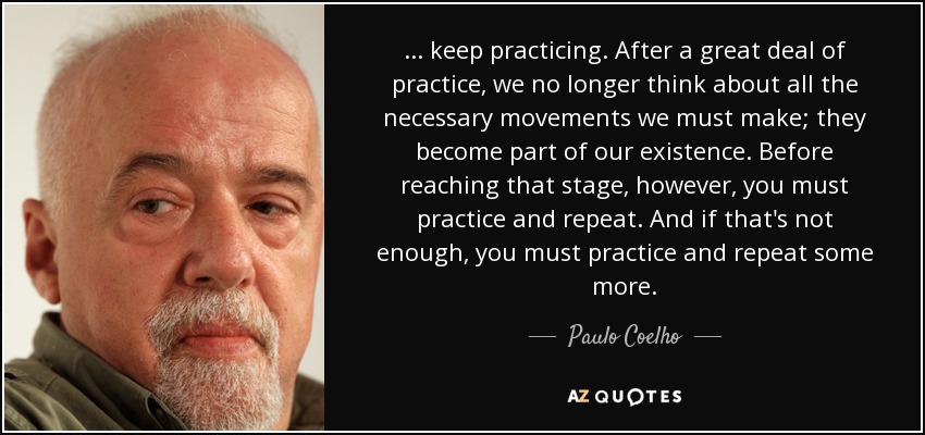 ... keep practicing. After a great deal of practice, we no longer think about all the necessary movements we must make; they become part of our existence. Before reaching that stage, however, you must practice and repeat. And if that's not enough, you must practice and repeat some more. - Paulo Coelho