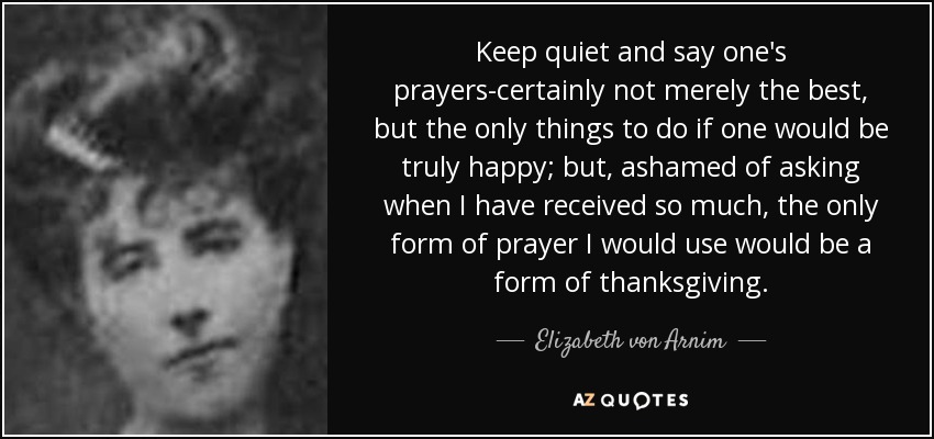 Keep quiet and say one's prayers-certainly not merely the best, but the only things to do if one would be truly happy; but, ashamed of asking when I have received so much, the only form of prayer I would use would be a form of thanksgiving. - Elizabeth von Arnim