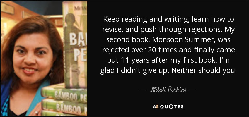 Keep reading and writing, learn how to revise, and push through rejections. My second book, Monsoon Summer, was rejected over 20 times and finally came out 11 years after my first book! I'm glad I didn't give up. Neither should you. - Mitali Perkins