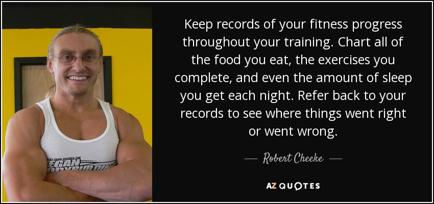 Keep records of your fitness progress throughout your training. Chart all of the food you eat, the exercises you complete, and even the amount of sleep you get each night. Refer back to your records to see where things went right or went wrong. - Robert Cheeke