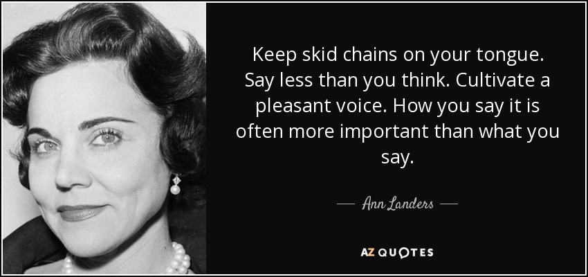 Keep skid chains on your tongue. Say less than you think. Cultivate a pleasant voice. How you say it is often more important than what you say. - Ann Landers