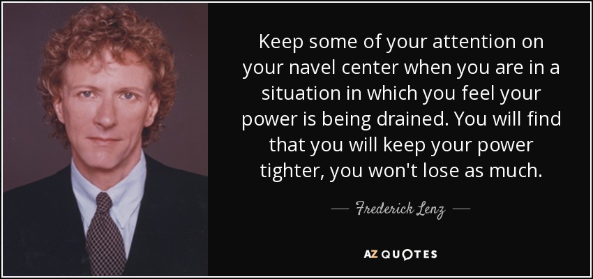 Keep some of your attention on your navel center when you are in a situation in which you feel your power is being drained. You will find that you will keep your power tighter, you won't lose as much. - Frederick Lenz