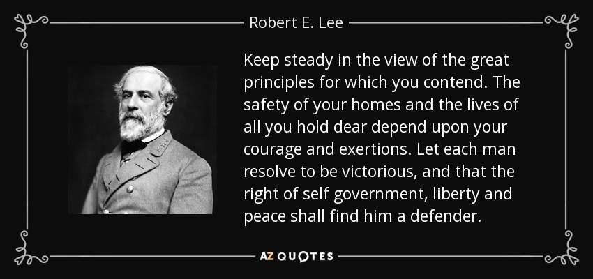 Keep steady in the view of the great principles for which you contend. The safety of your homes and the lives of all you hold dear depend upon your courage and exertions. Let each man resolve to be victorious, and that the right of self government, liberty and peace shall find him a defender. - Robert E. Lee