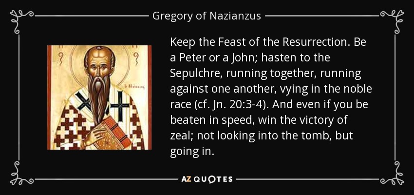 Keep the Feast of the Resurrection. Be a Peter or a John; hasten to the Sepulchre, running together, running against one another, vying in the noble race (cf. Jn. 20:3-4). And even if you be beaten in speed, win the victory of zeal; not looking into the tomb, but going in. - Gregory of Nazianzus