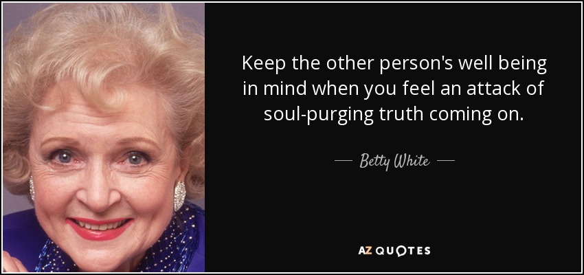 Keep the other person's well being in mind when you feel an attack of soul-purging truth coming on. - Betty White