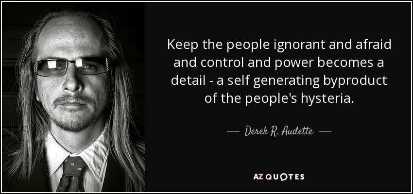 Keep the people ignorant and afraid and control and power becomes a detail - a self generating byproduct of the people's hysteria. - Derek R. Audette