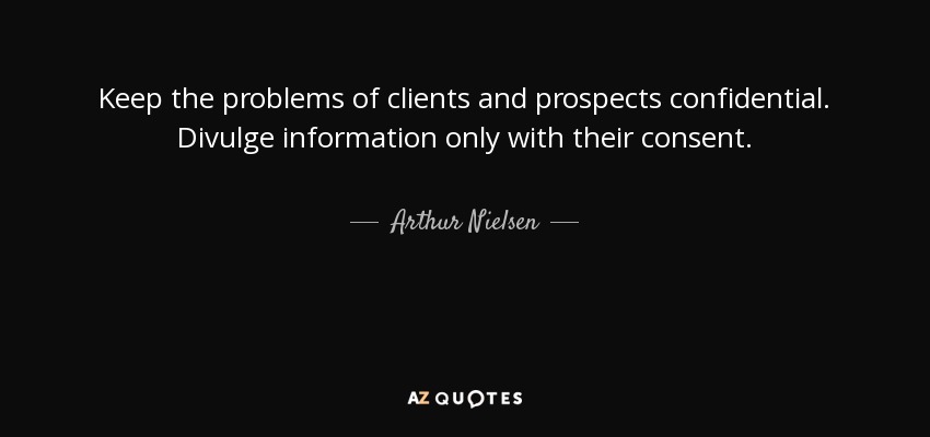 Keep the problems of clients and prospects confidential. Divulge information only with their consent. - Arthur Nielsen