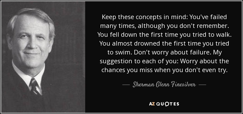 Keep these concepts in mind: You've failed many times, although you don't remember. You fell down the first time you tried to walk. You almost drowned the first time you tried to swim. Don't worry about failure. My suggestion to each of you: Worry about the chances you miss when you don't even try. - Sherman Glenn Finesilver