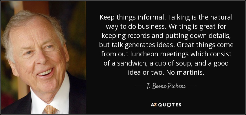 Keep things informal. Talking is the natural way to do business. Writing is great for keeping records and putting down details, but talk generates ideas. Great things come from out luncheon meetings which consist of a sandwich, a cup of soup, and a good idea or two. No martinis. - T. Boone Pickens