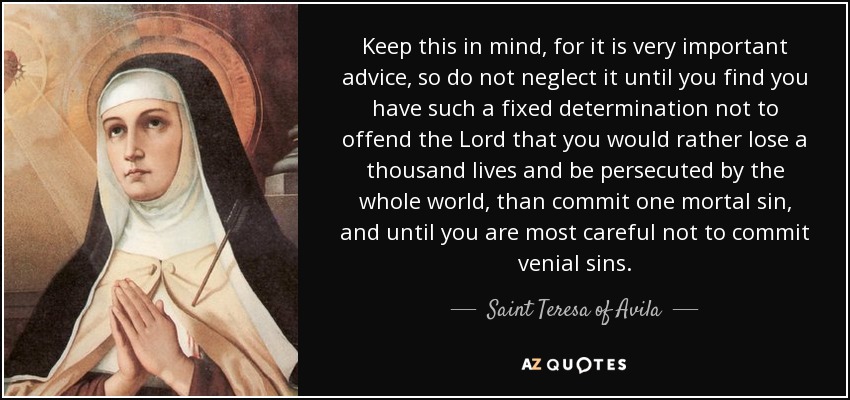 Keep this in mind, for it is very important advice, so do not neglect it until you find you have such a fixed determination not to offend the Lord that you would rather lose a thousand lives and be persecuted by the whole world, than commit one mortal sin, and until you are most careful not to commit venial sins. - Teresa of Avila