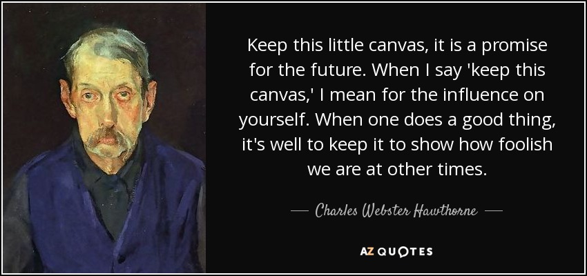Keep this little canvas, it is a promise for the future. When I say 'keep this canvas,' I mean for the influence on yourself. When one does a good thing, it's well to keep it to show how foolish we are at other times. - Charles Webster Hawthorne