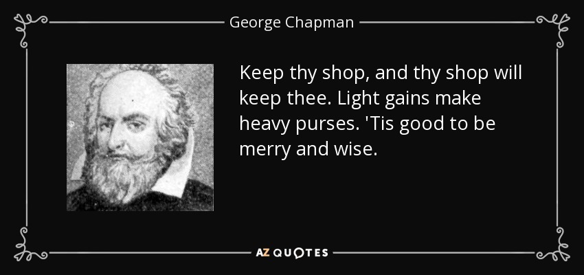 Keep thy shop, and thy shop will keep thee. Light gains make heavy purses. 'Tis good to be merry and wise. - George Chapman
