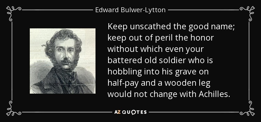 Keep unscathed the good name; keep out of peril the honor without which even your battered old soldier who is hobbling into his grave on half-pay and a wooden leg would not change with Achilles. - Edward Bulwer-Lytton, 1st Baron Lytton