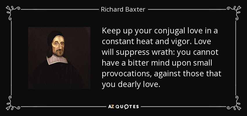 Keep up your conjugal love in a constant heat and vigor. Love will suppress wrath: you cannot have a bitter mind upon small provocations, against those that you dearly love. - Richard Baxter