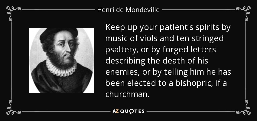 Keep up your patient's spirits by music of viols and ten-stringed psaltery, or by forged letters describing the death of his enemies, or by telling him he has been elected to a bishopric, if a churchman. - Henri de Mondeville