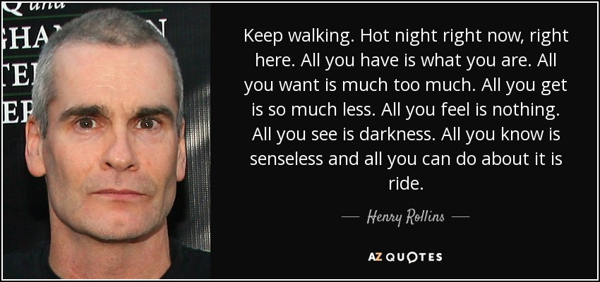 Keep walking. Hot night right now, right here. All you have is what you are. All you want is much too much. All you get is so much less. All you feel is nothing. All you see is darkness. All you know is senseless and all you can do about it is ride. - Henry Rollins