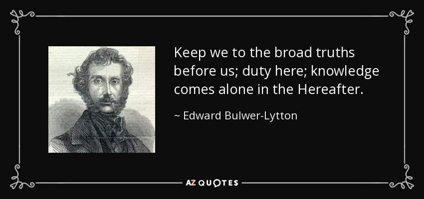 Keep we to the broad truths before us; duty here; knowledge comes alone in the Hereafter. - Edward Bulwer-Lytton, 1st Baron Lytton