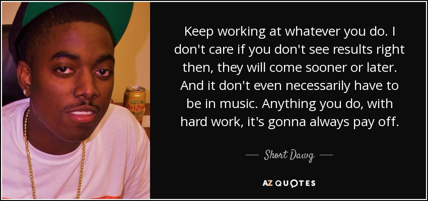 Keep working at whatever you do. I don't care if you don't see results right then, they will come sooner or later. And it don't even necessarily have to be in music. Anything you do, with hard work, it's gonna always pay off. - Short Dawg