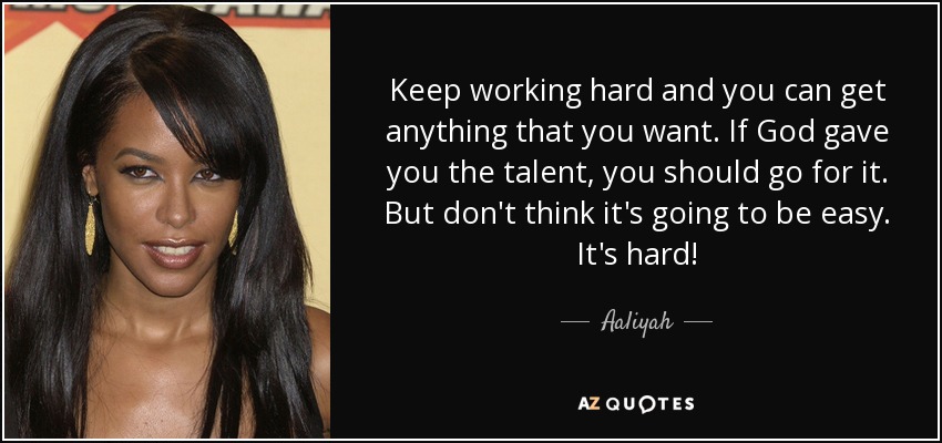 Keep working hard and you can get anything that you want. If God gave you the talent, you should go for it. But don't think it's going to be easy. It's hard! - Aaliyah
