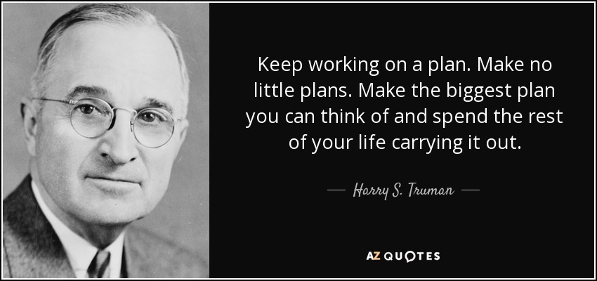 Keep working on a plan. Make no little plans. Make the biggest plan you can think of and spend the rest of your life carrying it out. - Harry S. Truman