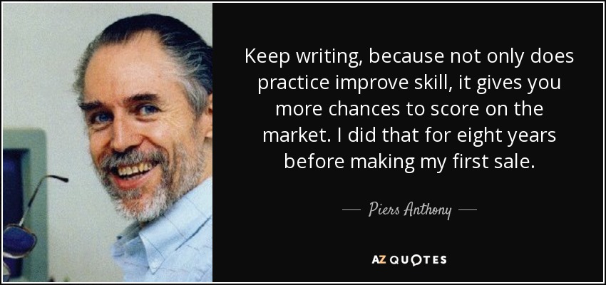 Keep writing, because not only does practice improve skill, it gives you more chances to score on the market. I did that for eight years before making my first sale. - Piers Anthony