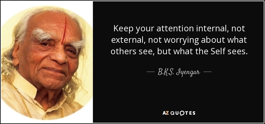 Keep your attention internal, not external, not worrying about what others see, but what the Self sees. - B.K.S. Iyengar