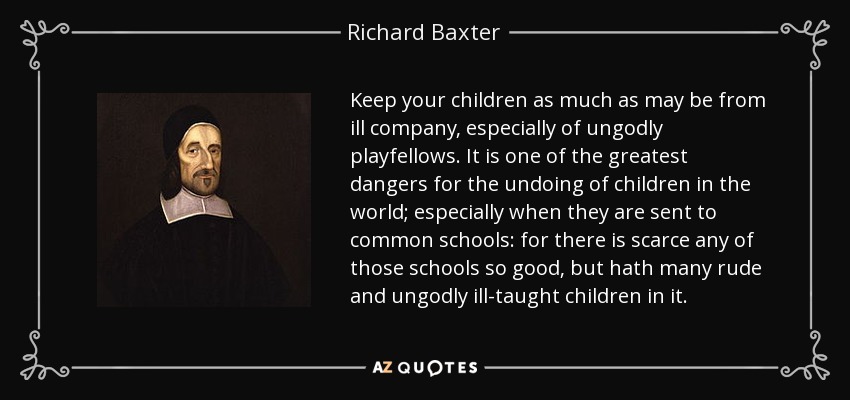Keep your children as much as may be from ill company, especially of ungodly playfellows. It is one of the greatest dangers for the undoing of children in the world; especially when they are sent to common schools: for there is scarce any of those schools so good, but hath many rude and ungodly ill-taught children in it. - Richard Baxter