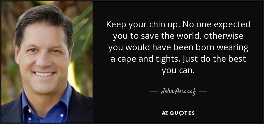 Keep your chin up. No one expected you to save the world, otherwise you would have been born wearing a cape and tights. Just do the best you can. - John Assaraf