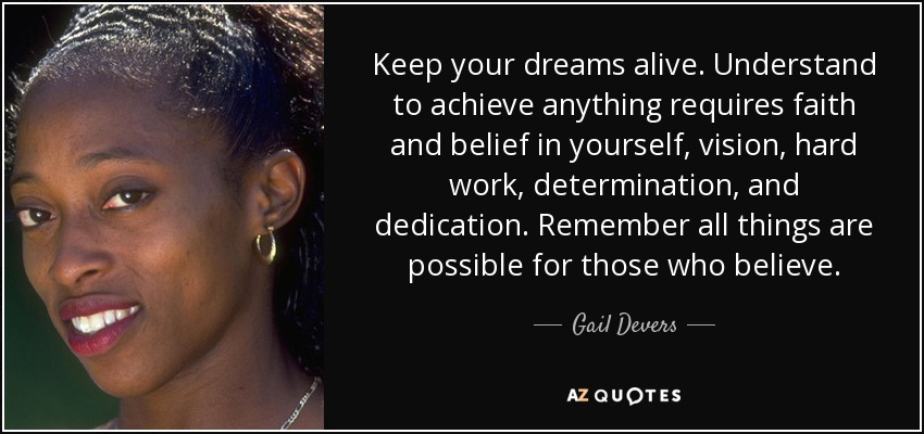 Keep your dreams alive. Understand to achieve anything requires faith and belief in yourself, vision, hard work, determination, and dedication. Remember all things are possible for those who believe. - Gail Devers