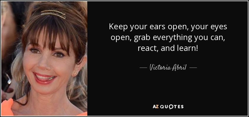 Keep your ears open, your eyes open, grab everything you can, react, and learn! - Victoria Abril
