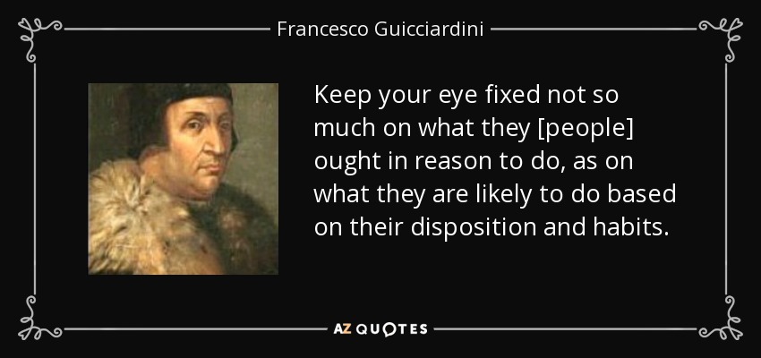 Keep your eye fixed not so much on what they [people] ought in reason to do, as on what they are likely to do based on their disposition and habits. - Francesco Guicciardini
