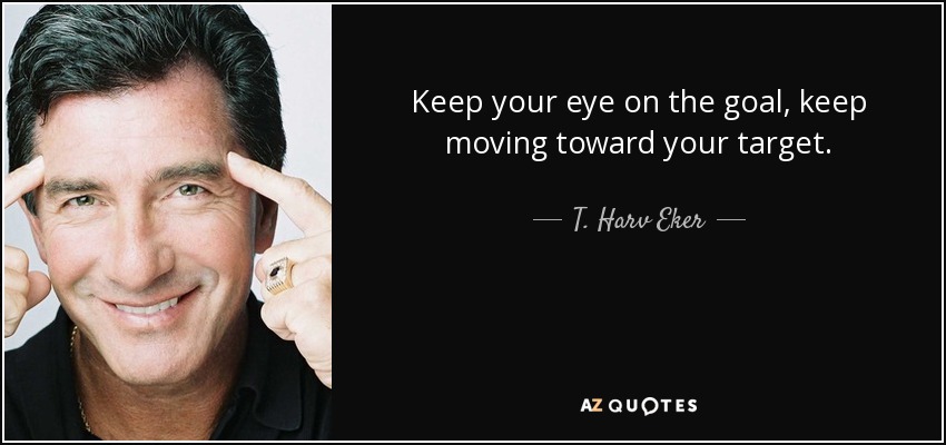 Keep your eye on the goal, keep moving toward your target. - T. Harv Eker