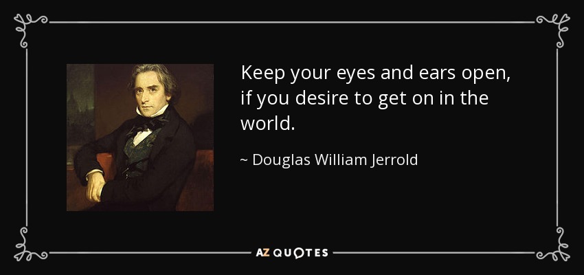 Keep your eyes and ears open, if you desire to get on in the world. - Douglas William Jerrold