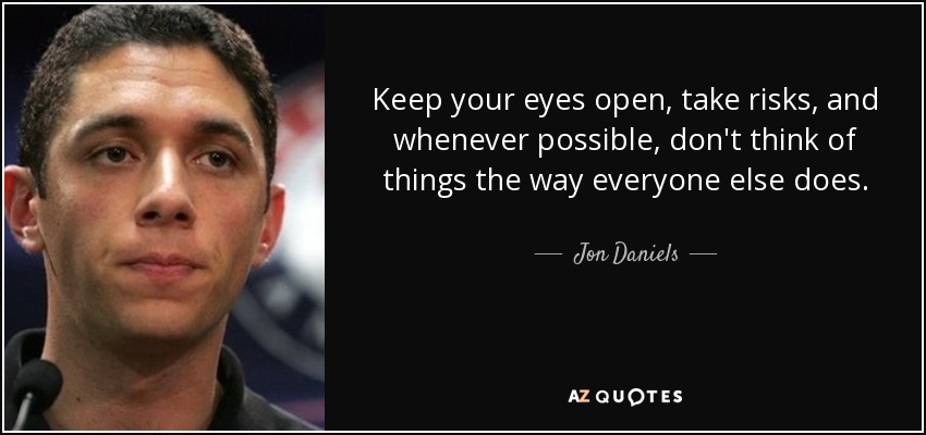 Keep your eyes open, take risks, and whenever possible, don't think of things the way everyone else does. - Jon Daniels