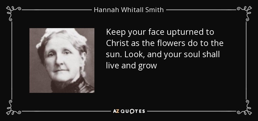 Keep your face upturned to Christ as the flowers do to the sun. Look, and your soul shall live and grow - Hannah Whitall Smith