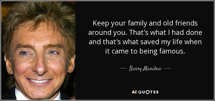 Keep your family and old friends around you. That's what I had done and that's what saved my life when it came to being famous. - Barry Manilow