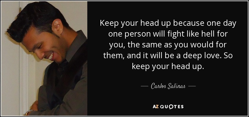 Keep your head up because one day one person will fight like hell for you, the same as you would for them, and it will be a deep love. So keep your head up. - Carlos Salinas