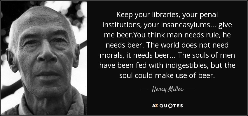 Keep your libraries, your penal institutions, your insaneasylums... give me beer.You think man needs rule, he needs beer. The world does not need morals, it needs beer... The souls of men have been fed with indigestibles, but the soul could make use of beer. - Henry Miller