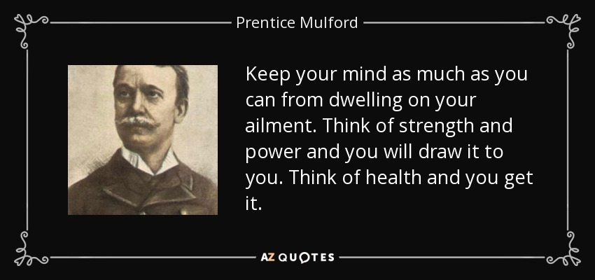 Keep your mind as much as you can from dwelling on your ailment. Think of strength and power and you will draw it to you. Think of health and you get it. - Prentice Mulford