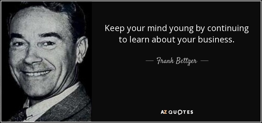 Keep your mind young by continuing to learn about your business. - Frank Bettger