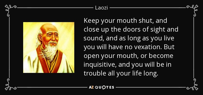 Keep your mouth shut, and close up the doors of sight and sound, and as long as you live you will have no vexation. But open your mouth, or become inquisitive, and you will be in trouble all your life long. - Laozi